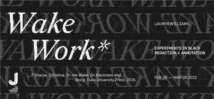 Exhibition identity with text that reads (left to right): Wake Work*, *Sharpe, Christina. In the Wake: On Blackness and Being. Duke University Press, 2016. Lauren Williams, Experiments in Black Redaction + Annotation, Feb 08 – Mar 05 2022