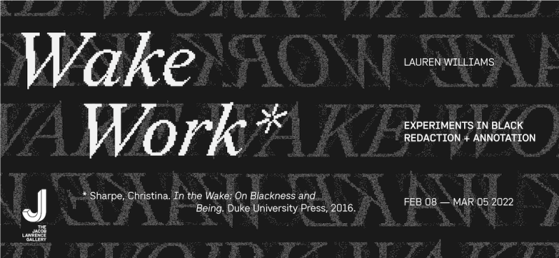 Exhibition identity with text that reads (left to right): Wake Work*, *Sharpe, Christina. In the Wake: On Blackness and Being. Duke University Press, 2016. Lauren Williams, Experiments in Black Redaction + Annotation, Feb 08 – Mar 05 2022